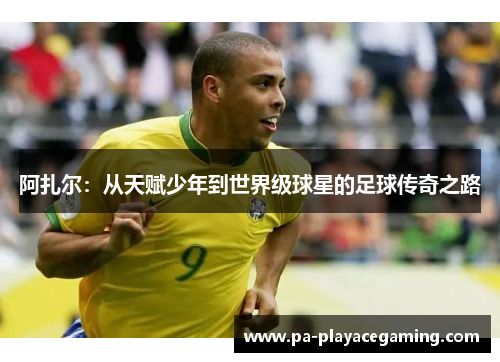 阿扎尔：从天赋少年到世界级球星的足球传奇之路