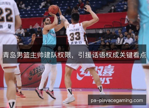 青岛男篮主帅建队权限，引援话语权成关键看点